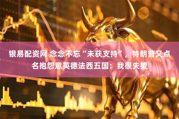 银易配资网 念念不忘“未获支持”，特朗普又点名抱怨意英德法西五国：我很失望