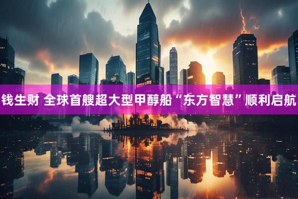 钱生财 全球首艘超大型甲醇船“东方智慧”顺利启航