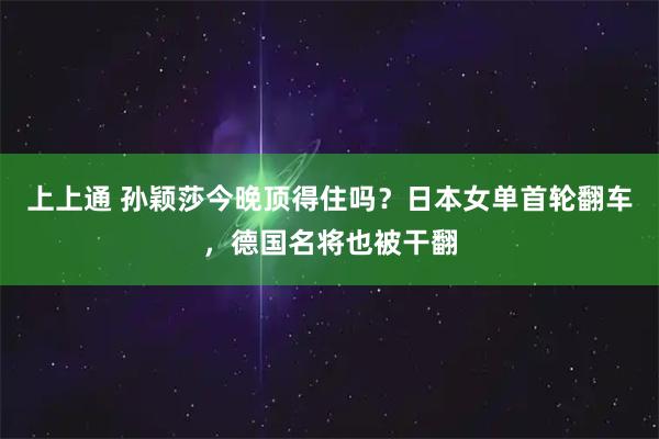 上上通 孙颖莎今晚顶得住吗？日本女单首轮翻车，德国名将也被干翻