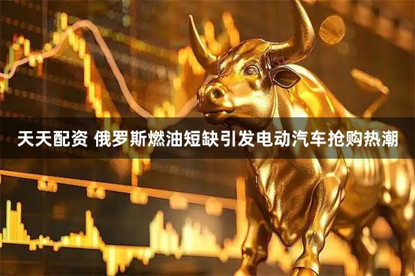 天天配资 俄罗斯燃油短缺引发电动汽车抢购热潮