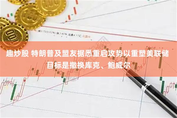 趣炒股 特朗普及盟友据悉重启攻势以重塑美联储 目标是撤换库克、鲍威尔