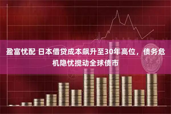 盈富忧配 日本借贷成本飙升至30年高位，债务危机隐忧搅动全球债市