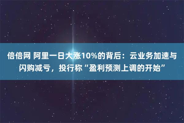倍倍网 阿里一日大涨10%的背后：云业务加速与闪购减亏，投行称“盈利预测上调的开始”