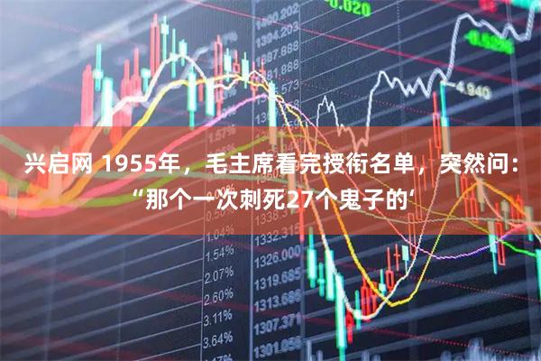兴启网 1955年，毛主席看完授衔名单，突然问：“那个一次刺死27个鬼子的‘