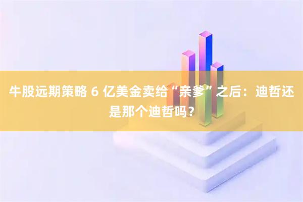 牛股远期策略 6 亿美金卖给“亲爹”之后：迪哲还是那个迪哲吗？