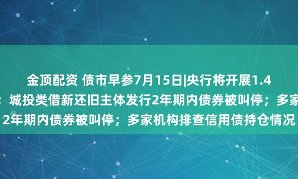 金顶配资 债市早参7月15日|央行将开展1.4万亿元买断式逆回购操作；城投类借新还旧主体发行2年期内债券被叫停；多家机构排查信用债持仓情况