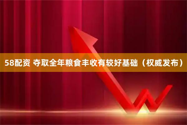 58配资 夺取全年粮食丰收有较好基础（权威发布）
