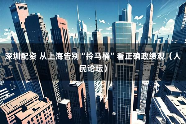 深圳配资 从上海告别“拎马桶”看正确政绩观（人民论坛）