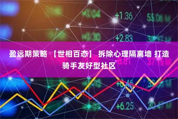 盈远期策略 【世相百态】 拆除心理隔离墙 打造骑手友好型社区
