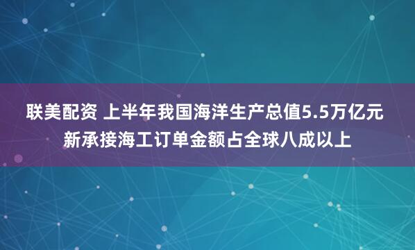 联美配资 上半年我国海洋生产总值5.5万亿元 新承接海工订单金额占全球八成以上