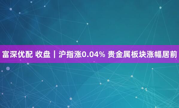 富深优配 收盘｜沪指涨0.04% 贵金属板块涨幅居前