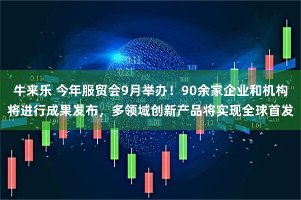 牛来乐 今年服贸会9月举办！90余家企业和机构将进行成果发布，多领域创新产品将实现全球首发