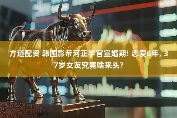 方道配资 韩国影帝河正宇官宣婚期! 恋爱6年, 37岁女友究竟啥来头?