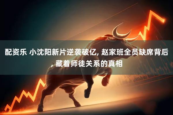 配资乐 小沈阳新片逆袭破亿, 赵家班全员缺席背后, 藏着师徒关系的真相