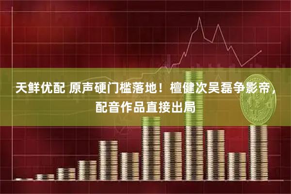天鲜优配 原声硬门槛落地!檀健次吴磊争影帝,配音作品直接出局